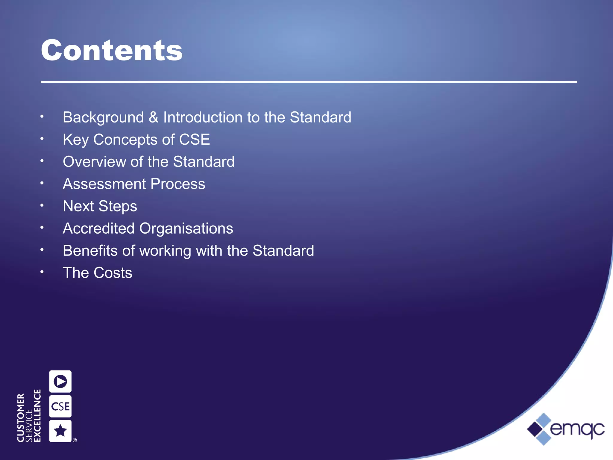 Contents
• Background & Introduction to the Standard
• Key Concepts of CSE
• Overview of the Standard
• Assessment Process
• Next Steps
• Accredited Organisations
• Benefits of working with the Standard
• The Costs
 