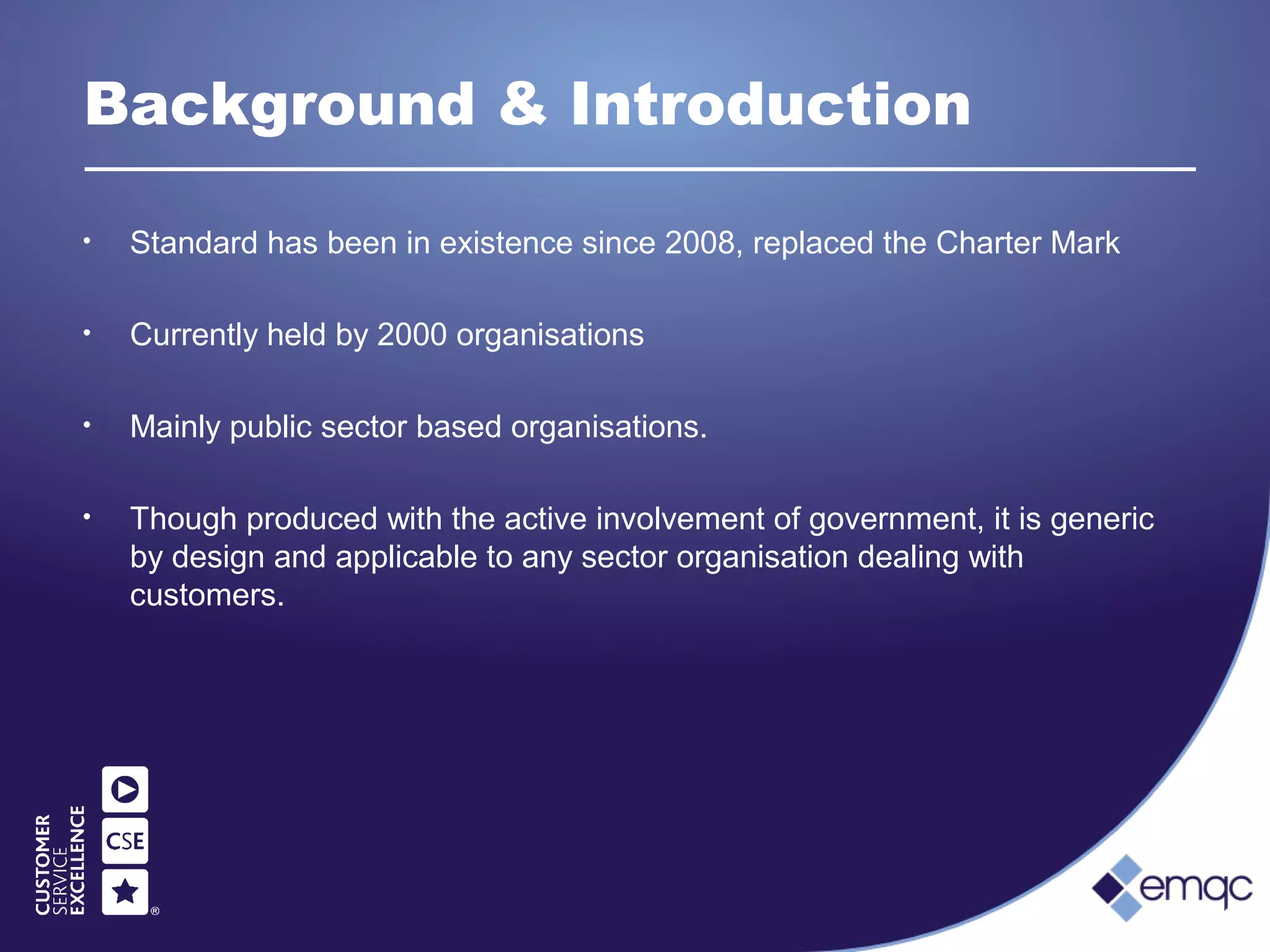 Background & Introduction
• Standard has been in existence since 2008, replaced the Charter Mark
• Currently held by 2000 organisations
• Mainly public sector based organisations.
• Though produced with the active involvement of government, it is generic
by design and applicable to any sector organisation dealing with
customers.
 