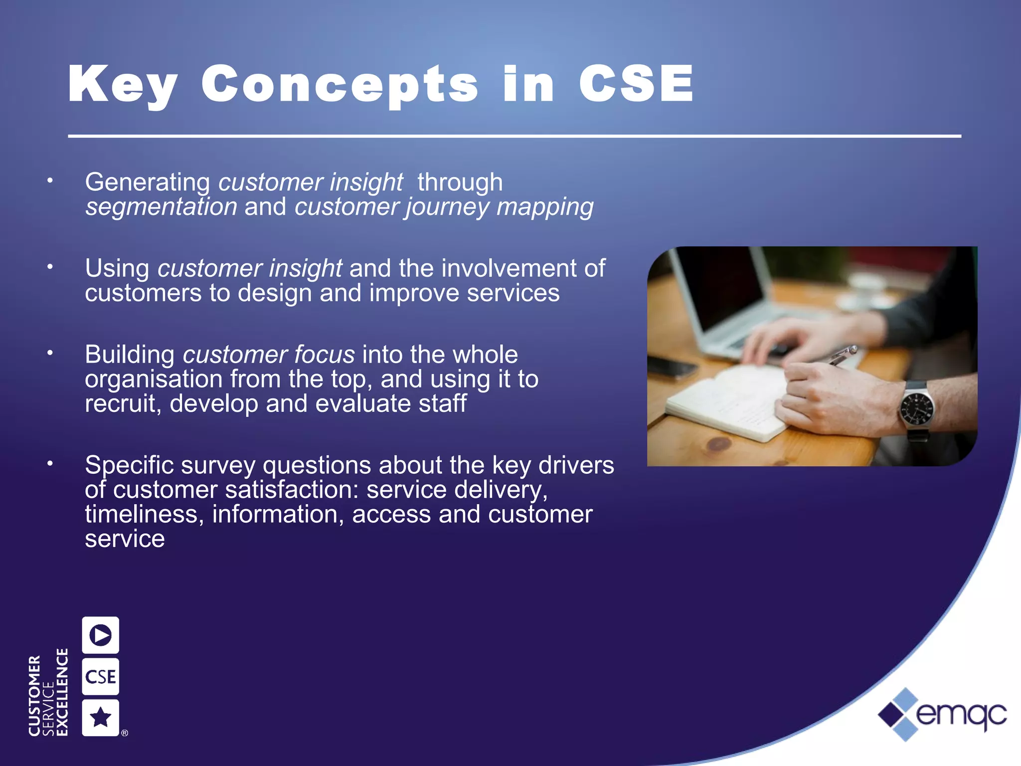 Key Concepts in CSE
• Generating customer insight through
segmentation and customer journey mapping
• Using customer insight and the involvement of
customers to design and improve services
• Building customer focus into the whole
organisation from the top, and using it to
recruit, develop and evaluate staff
• Specific survey questions about the key drivers
of customer satisfaction: service delivery,
timeliness, information, access and customer
service
 