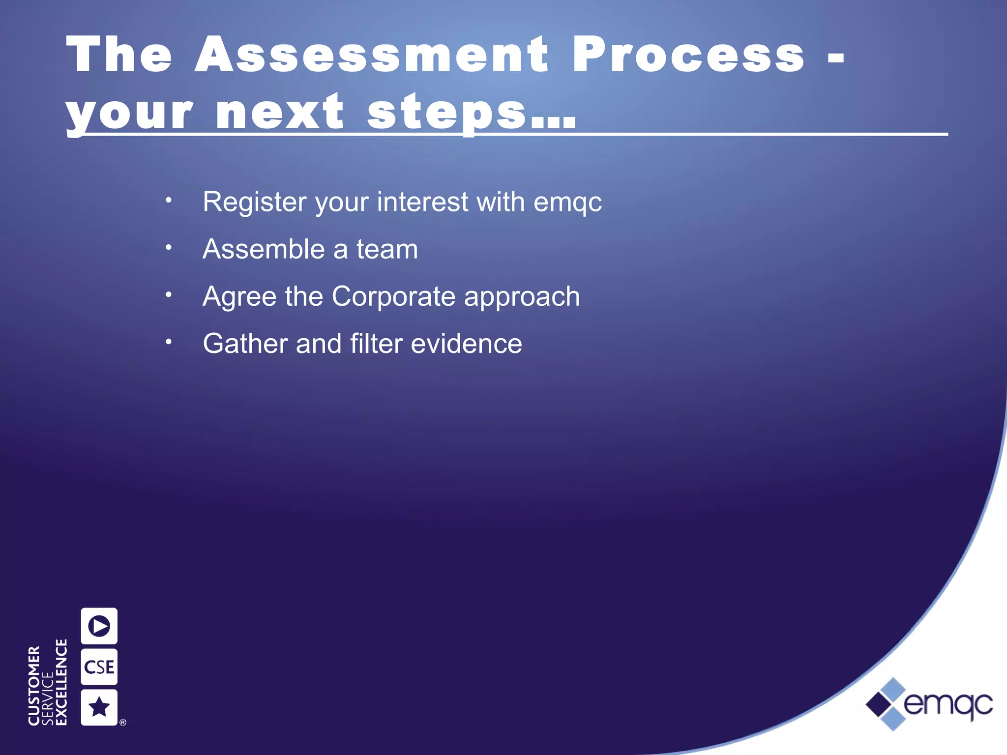 The Assessment Process -
your next steps…
• Register your interest with emqc
• Assemble a team
• Agree the Corporate approach
• Gather and filter evidence
 