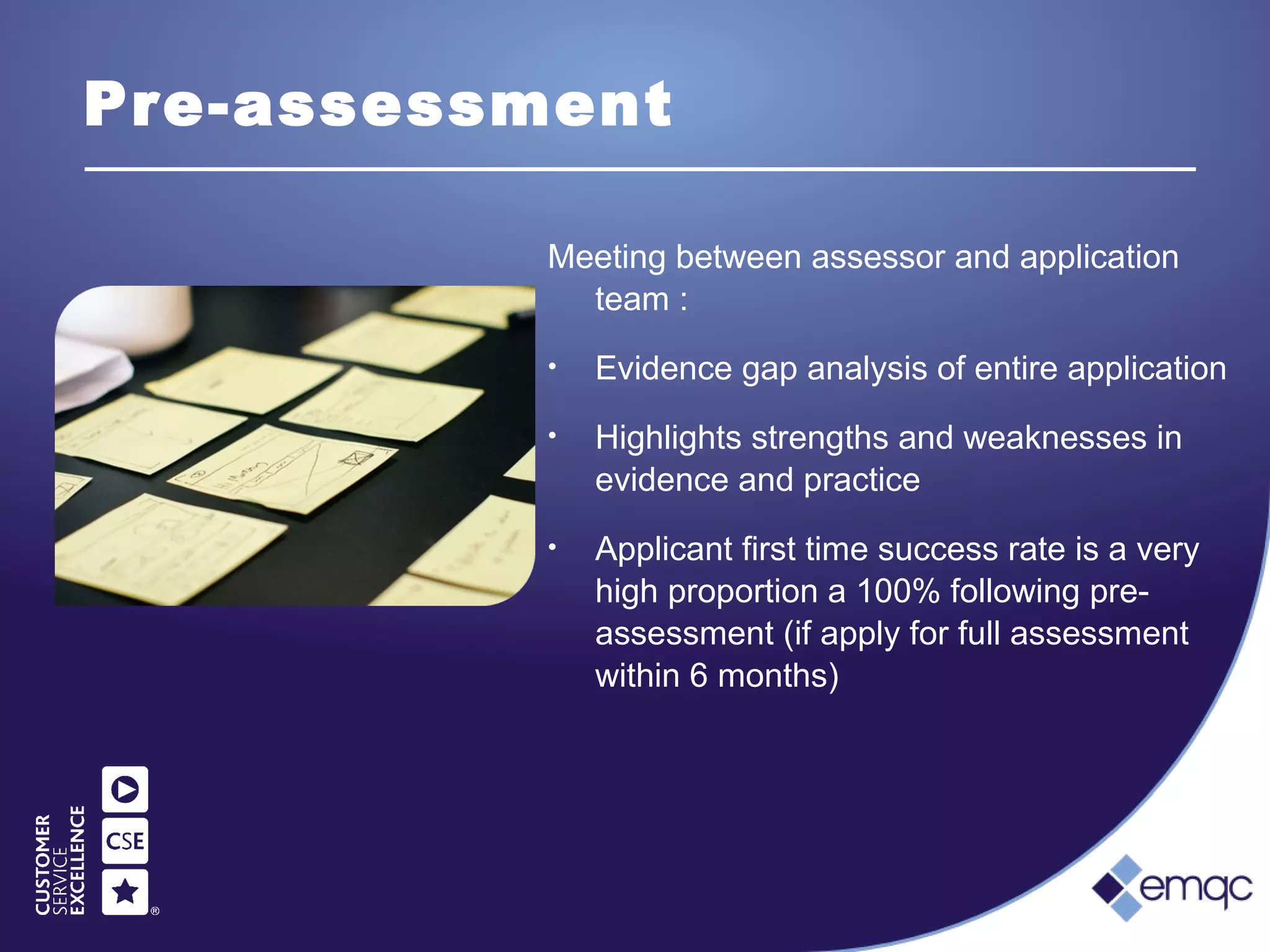 Pre-assessment
Meeting between assessor and application
team :
• Evidence gap analysis of entire application
• Highlights strengths and weaknesses in
evidence and practice
• Applicant first time success rate is a very
high proportion a 100% following pre-
assessment (if apply for full assessment
within 6 months)
 