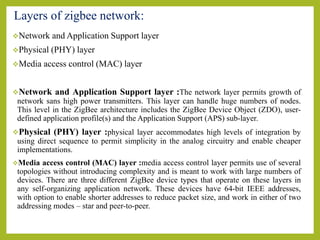 Layers of zigbee network:
Network and Application Support layer
Physical (PHY) layer
Media access control (MAC) layer
Network and Application Support layer :The network layer permits growth of
network sans high power transmitters. This layer can handle huge numbers of nodes.
This level in the ZigBee architecture includes the ZigBee Device Object (ZDO), user-
defined application profile(s) and the Application Support (APS) sub-layer.
Physical (PHY) layer :physical layer accommodates high levels of integration by
using direct sequence to permit simplicity in the analog circuitry and enable cheaper
implementations.
Media access control (MAC) layer :media access control layer permits use of several
topologies without introducing complexity and is meant to work with large numbers of
devices. There are three different ZigBee device types that operate on these layers in
any self-organizing application network. These devices have 64-bit IEEE addresses,
with option to enable shorter addresses to reduce packet size, and work in either of two
addressing modes – star and peer-to-peer.
 