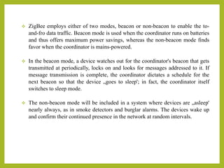  ZigBee employs either of two modes, beacon or non-beacon to enable the to-
and-fro data traffic. Beacon mode is used when the coordinator runs on batteries
and thus offers maximum power savings, whereas the non-beacon mode finds
favor when the coordinator is mains-powered.
 In the beacon mode, a device watches out for the coordinator's beacon that gets
transmitted at periodically, locks on and looks for messages addressed to it. If
message transmission is complete, the coordinator dictates a schedule for the
next beacon so that the device „goes to sleep'; in fact, the coordinator itself
switches to sleep mode.
 The non-beacon mode will be included in a system where devices are „asleep'
nearly always, as in smoke detectors and burglar alarms. The devices wake up
and confirm their continued presence in the network at random intervals.
 
