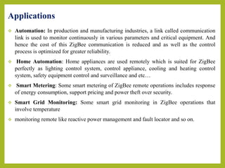  Automation: In production and manufacturing industries, a link called communication
link is used to monitor continuously in various parameters and critical equipment. And
hence the cost of this ZigBee communication is reduced and as well as the control
process is optimized for greater reliability.
 Home Automation: Home appliances are used remotely which is suited for ZigBee
perfectly as lighting control system, control appliance, cooling and heating control
system, safety equipment control and surveillance and etc…
 Smart Metering: Some smart metering of ZigBee remote operations includes response
of energy consumption, support pricing and power theft over security.
 Smart Grid Monitoring: Some smart grid monitoring in ZigBee operations that
involve temperature
 monitoring remote like reactive power management and fault locator and so on.
Applications
 