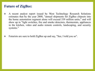 Future of ZigBee:
 A recent analyst report issued by West Technology Research Solutions
estimates that by the year 2008, "annual shipments for ZigBee chipsets into
the home automation segment alone will exceed 339 million units," and will
show up in "light switches, fire and smoke detectors, thermostats, appliances
in the kitchen, video and audio remote controls, landscaping, and security
systems."
 Futurists are sure to hold ZigBee up and say, "See, I told you so".
 