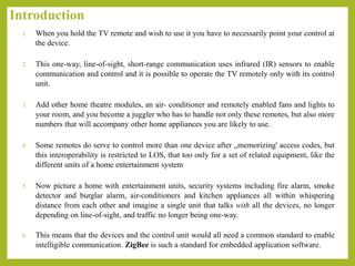 Introduction
1. When you hold the TV remote and wish to use it you have to necessarily point your control at
the device.
2. This one-way, line-of-sight, short-range communication uses infrared (IR) sensors to enable
communication and control and it is possible to operate the TV remotely only with its control
unit.
3. Add other home theatre modules, an air- conditioner and remotely enabled fans and lights to
your room, and you become a juggler who has to handle not only these remotes, but also more
numbers that will accompany other home appliances you are likely to use.
4. Some remotes do serve to control more than one device after „memorizing' access codes, but
this interoperability is restricted to LOS, that too only for a set of related equipment, like the
different units of a home entertainment system
5. Now picture a home with entertainment units, security systems including fire alarm, smoke
detector and burglar alarm, air-conditioners and kitchen appliances all within whispering
distance from each other and imagine a single unit that talks with all the devices, no longer
depending on line-of-sight, and traffic no longer being one-way.
6. This means that the devices and the control unit would all need a common standard to enable
intelligible communication. ZigBee is such a standard for embedded application software.
 