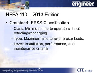 NFPA 110 – 2013 Edition
• Chapter 4: EPSS Classification
– Class: Minimum time to operate without
refueling/recharging.
– Type: Maximum time to re-energize loads.
– Level: Installation, performance, and
maintenance criteria.
 