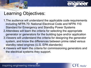 Learning Objectives:
1.The audience will understand the applicable code requirements
including NFPA 70: National Electrical Code and NFPA 110:
Standard for Emergency and Standby Power Systems
2.Attendees will learn the criteria for selecting the appropriate
generator or generators for the building type and/or application
3.Viewers will understand the criteria for designing the generator
system, and know the differences between prime rated versus
standby rated engines (U.S. EPA standards)
4.Viewers will learn the criteria for commissioning generators and
the electrical systems they support.
 