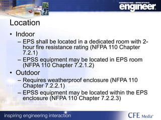 Location
• Indoor
– EPS shall be located in a dedicated room with 2-
hour fire resistance rating (NFPA 110 Chapter
7.2.1)
– EPSS equipment may be located in EPS room
(NFPA 110 Chapter 7.2.1.2)
• Outdoor
– Requires weatherproof enclosure (NFPA 110
Chapter 7.2.2.1)
– EPSS equipment may be located within the EPS
enclosure (NFPA 110 Chapter 7.2.2.3)
 