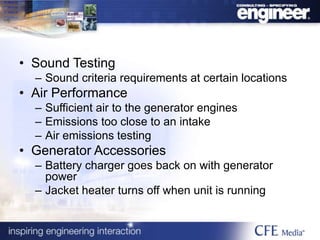 • Sound Testing
– Sound criteria requirements at certain locations
• Air Performance
– Sufficient air to the generator engines
– Emissions too close to an intake
– Air emissions testing
• Generator Accessories
– Battery charger goes back on with generator
power
– Jacket heater turns off when unit is running
 