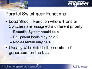 Parallel Switchgear Functions
• Load Shed – Function where Transfer
Switches are assigned a different priority
– Essential System would be a 1.
– Equipment loads may be a 2.
– Non-essential may be a 3.
• Usually will relate to the number of
generators on the bus.
 