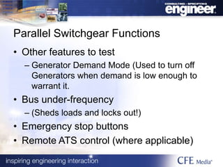 Parallel Switchgear Functions
• Other features to test
– Generator Demand Mode (Used to turn off
Generators when demand is low enough to
warrant it.
• Bus under-frequency
– (Sheds loads and locks out!)
• Emergency stop buttons
• Remote ATS control (where applicable)
 