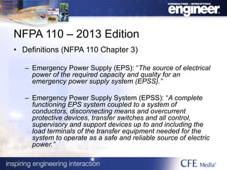 NFPA 110 – 2013 Edition
• Definitions (NFPA 110 Chapter 3)
– Emergency Power Supply (EPS): “The source of electrical
power of the required capacity and quality for an
emergency power supply system (EPSS).”
– Emergency Power Supply System (EPSS): “A complete
functioning EPS system coupled to a system of
conductors, disconnecting means and overcurrent
protective devices, transfer switches and all control,
supervisory and support devices up to and including the
load terminals of the transfer equipment needed for the
system to operate as a safe and reliable source of electric
power.”
 