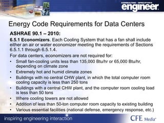 Energy Code Requirements for Data Centers
ASHRAE 90.1 – 2010:
6.5.1 Economizers. Each Cooling System that has a fan shall include
either an air or water economizer meeting the requirements of Sections
6.5.1.1 through 6.5.1.4.
For data centers, economizers are not required for:
• Small fan-cooling units less than 135,000 Btu/hr or 65,000 Btu/hr,
depending on climate zone
• Extremely hot and humid climate zones
• Buildings with no central CHW plant, in which the total computer room
cooling capacity is less than 250 tons
• Buildings with a central CHW plant, and the computer room cooling load
is less than 50 tons
• Where cooling towers are not allowed
• Addition of less than 50-ton computer room capacity to existing building
• Various essential facilities (national defense, emergency response, etc.)
 