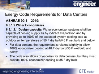 Energy Code Requirements for Data Centers
ASHRAE 90.1 – 2010:
6.5.1.2 Water Economizers
6.5.1.2.1 Design capacity. Water economizer systems shall be
capable of cooling supply air by indirect evaporation and by
providing up to 100% of the expected system cooling load at
outdoor air temperatures of 50 F dry bulb/45 F wet bulb and below.
• For data centers, the requirement is relaxed slightly to allow
100% economizer cooling at 40 F dry bulb/35 F wet bulb and
below
• The code also allows dry-coolers for data centers, but they must
provide 100% economizer cooling at 35 F dry bulb
 