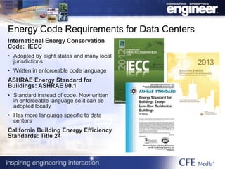 Energy Code Requirements for Data Centers
International Energy Conservation
Code: IECC
• Adopted by eight states and many local
jurisdictions
• Written in enforceable code language
ASHRAE Energy Standard for
Buildings: ASHRAE 90.1
• Standard instead of code. Now written
in enforceable language so it can be
adopted locally
• Has more language specific to data
centers
California Building Energy Efficiency
Standards: Title 24
 