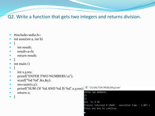 Q2. Write a function that gets two integers and returns division.
 #include<stdio.h>
 int sum(int a, int b)
 {
 int result;
 result=a+b;
 return result;
 }
 int main ()
 {
 int x,y,res;
 printf("ENTER TWO NUMBERS:n");
 scanf("%d %d",&x,&y);
 res=sum(x,y);
 printf("SUM OF %d AND %d IS %d",x,y,res);
 return 0;
 }
 