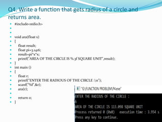 Q4. Write a function that gets radius of a circle and
returns area.
 #include<stdio.h>


 void ara(float x)
 {
 float result;
 float pi=3.1416;
 result=pi*x*x;
 printf("AREA OF THE CIRCLE IS %.3f SQUARE UNIT",result);
 }
 int main ()
 {
 float r;
 printf("ENTER THE RADIOUS OF THE CIRCLE :n");
 scanf("%f",&r);
 ara(r);

 return 0;
 }
 
