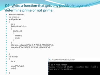Q9. Write a function that gets any positive integer and
determine prime or not prime.
 #include<stdio.h>
 int prime=0;
 void pri(int x)
 {
 int i;
 for(i=2;i<=x/2;i++)
 {
 if(x%i==0)
 {
 prime=1;
 break;
 }
 }
 if(prime==0) printf("%d IS A PRIME NUMBER",x);
 else printf("%d IS NOT A PRIME NUMBER",x);


 }
 int main()
 {
 int n;

 scanf("%d",&n);
 pri(n);

 }
 