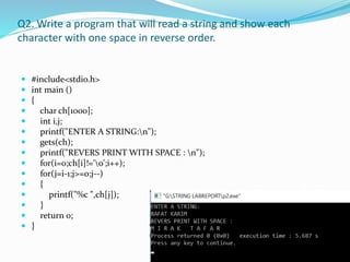 Q2. Write a program that will read a string and show each
character with one space in reverse order.
 #include<stdio.h>
 int main ()
 {
 char ch[1000];
 int i,j;
 printf("ENTER A STRING:n");
 gets(ch);
 printf("REVERS PRINT WITH SPACE : n");
 for(i=0;ch[i]!='0';i++);
 for(j=i-1;j>=0;j--)
 {
 printf("%c ",ch[j]);
 }
 return 0;
 }
 