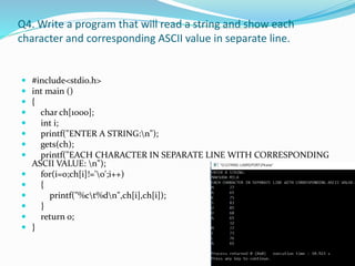 Q4. Write a program that will read a string and show each
character and corresponding ASCII value in separate line.
 #include<stdio.h>
 int main ()
 {
 char ch[1000];
 int i;
 printf("ENTER A STRING:n");
 gets(ch);
 printf("EACH CHARACTER IN SEPARATE LINE WITH CORRESPONDING
ASCII VALUE: n");
 for(i=0;ch[i]!='0';i++)
 {
 printf("%ct%dn",ch[i],ch[i]);
 }
 return 0;
 }
 