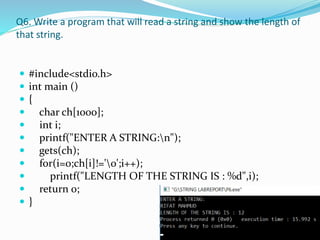 Q6. Write a program that will read a string and show the length of
that string.
 #include<stdio.h>
 int main ()
 {
 char ch[1000];
 int i;
 printf("ENTER A STRING:n");
 gets(ch);
 for(i=0;ch[i]!='0';i++);
 printf("LENGTH OF THE STRING IS : %d",i);
 return 0;
 }
 