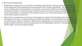5. Requirements Management
 Requirement management is the process of analyzing, documenting, tracking, prioritizing, and agreeing
on the requirement and controlling the communication with relevant stakeholders. This stage takes care
of the changing nature of requirements. It should be ensured that the SRS is as modifiable as possible to
incorporate changes in requirements specified by the end users at later stages too. Modifying the software
as per requirements in a systematic and controlled manner is an extremely important part of the
requirements engineering process.
 Requirements management is the process of managing the requirements throughout the software
development life cycle, including tracking and controlling changes, and ensuring that the requirements
are still valid and relevant. The goal of requirements management is to ensure that the software system
being developed meets the needs and expectations of the stakeholders and that it is developed on time,
within budget, and to the required quality.
 