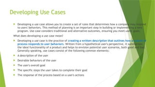 Developing Use Cases
 Developing a use case allows you to create a set of rules that determines how a company may respond
to users' behaviors. This method of planning is an important step in building or implementing a new
program. Use case considers traditional and alternative outcomes, ensuring you meet users' goals.
What does developing a use case mean?
 Developing a use case is the practice of creating a written description that outlines how a system or
process responds to user behaviors. Written from a hypothetical user's perspective, it summarizes
the ideal functionality of a product and helps to envision potential user scenarios, both good and bad.
Generally speaking, use cases consist of the following common elements:
 A description of the user
 Desirable behaviors of the user
 The user's overall goal
 The specific steps the user takes to complete their goal
 The response of the process based on a user's actions
 