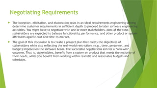 Negotiating Requirements
 The inception, elicitation, and elaboration tasks in an ideal requirements engineering setting
determine customer requirements in sufficient depth to proceed to later software engineering
activities. You might have to negotiate with one or more stakeholders. Most of the time,
stakeholders are expected to balance functionality, performance, and other product or system
attributes against cost and time-to-market.
 The goal of this discussion is to create a project plan that meets the objectives of
stakeholders while also reflecting the real-world restrictions (e.g., time, personnel, and
budget) imposed on the software team. The successful negotiations aim for a “win-win”
outcome. That is, stakeholders, benefit from a system or product that meets the majority of
their needs, while you benefit from working within realistic and reasonable budgets and
schedules.
 
