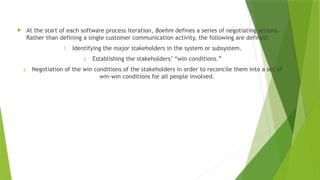  At the start of each software process iteration, Boehm defines a series of negotiating actions.
Rather than defining a single customer communication activity, the following are defined:
1. Identifying the major stakeholders in the system or subsystem.
2. Establishing the stakeholders’ “win conditions.”
3. Negotiation of the win conditions of the stakeholders in order to reconcile them into a set of
win-win conditions for all people involved.
 