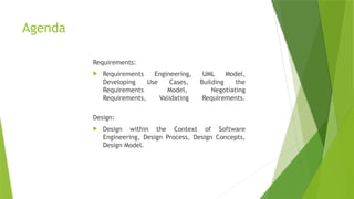 Agenda
Requirements:
 Requirements Engineering, UML Model,
Developing Use Cases, Building the
Requirements Model, Negotiating
Requirements, Validating Requirements.
Design:
 Design within the Context of Software
Engineering, Design Process, Design Concepts,
Design Model.
 