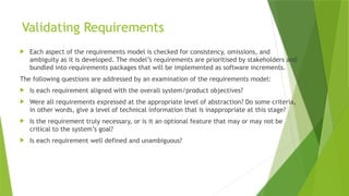 Validating Requirements
 Each aspect of the requirements model is checked for consistency, omissions, and
ambiguity as it is developed. The model’s requirements are prioritised by stakeholders and
bundled into requirements packages that will be implemented as software increments.
The following questions are addressed by an examination of the requirements model:
 Is each requirement aligned with the overall system/product objectives?
 Were all requirements expressed at the appropriate level of abstraction? Do some criteria,
in other words, give a level of technical information that is inappropriate at this stage?
 Is the requirement truly necessary, or is it an optional feature that may or may not be
critical to the system’s goal?
 Is each requirement well defined and unambiguous?
 