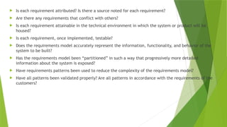  Is each requirement attributed? Is there a source noted for each requirement?
 Are there any requirements that conflict with others?
 Is each requirement attainable in the technical environment in which the system or product will be
housed?
 Is each requirement, once implemented, testable?
 Does the requirements model accurately represent the information, functionality, and behavior of the
system to be built?
 Has the requirements model been “partitioned” in such a way that progressively more detailed
information about the system is exposed?
 Have requirements patterns been used to reduce the complexity of the requirements model?
 Have all patterns been validated properly? Are all patterns in accordance with the requirements of the
customers?
 