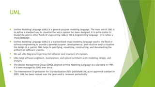 UML
 Unified Modeling Language (UML) is a general-purpose modeling language. The main aim of UML is
to define a standard way to visualize the way a system has been designed. It is quite similar to
blueprints used in other fields of engineering. UML is not a programming language , it is rather a
visual language.
 Unified Modeling Language (UML) is a standardized visual modeling language used in the field of
software engineering to provide a general-purpose, developmental, and intuitive way to visualize
the design of a system. UML helps in specifying, visualizing, constructing, and documenting the
artifacts of software systems.
 We use UML diagrams to portray the behavior and structure of a system.
 UML helps software engineers, businessmen, and system architects with modeling, design, and
analysis.
 The Object Management Group (OMG) adopted Unified Modelling Language as a standard in 1997.
It’s been managed by OMG ever since.
 The International Organization for Standardization (ISO) published UML as an approved standard in
2005. UML has been revised over the years and is reviewed periodically.
 
