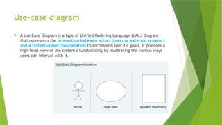 Use-case diagram
 A Use Case Diagram is a type of Unified Modeling Language (UML) diagram
that represents the interaction between actors (users or external systems)
and a system under consideration to accomplish specific goals. It provides a
high-level view of the system’s functionality by illustrating the various ways
users can interact with it.
 