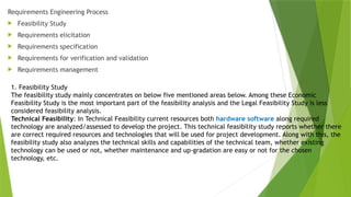 Requirements Engineering Process
 Feasibility Study
 Requirements elicitation
 Requirements specification
 Requirements for verification and validation
 Requirements management
1. Feasibility Study
The feasibility study mainly concentrates on below five mentioned areas below. Among these Economic
Feasibility Study is the most important part of the feasibility analysis and the Legal Feasibility Study is less
considered feasibility analysis.
Technical Feasibility: In Technical Feasibility current resources both hardware software along required
technology are analyzed/assessed to develop the project. This technical feasibility study reports whether there
are correct required resources and technologies that will be used for project development. Along with this, the
feasibility study also analyzes the technical skills and capabilities of the technical team, whether existing
technology can be used or not, whether maintenance and up-gradation are easy or not for the chosen
technology, etc.
 