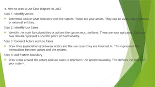 4. How to draw a Use Case diagram in UML?
Step 1: Identify Actors
 Determine who or what interacts with the system. These are your actors. They can be users, other systems,
or external entities.
Step 2: Identify Use Cases
 Identify the main functionalities or actions the system must perform. These are your use cases. Each use
case should represent a specific piece of functionality.
Step 3: Connect Actors and Use Cases
 Draw lines (associations) between actors and the use cases they are involved in. This represents the
interactions between actors and the system.
Step 4: Add System Boundary
 Draw a box around the actors and use cases to represent the system boundary. This defines the scope of
your system.
 