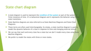 State chart diagram
 A state diagram is used to represent the condition of the system or part of the system at
finite instances of time. It’s a behavioral diagram and it represents the behavior using finite
state transitions.
 State Machine diagrams are also referred to as State Machines Diagrams and State-Chart
Diagrams.
 These terms are often used interchangeably. So simply, a state machine diagram is used to
model the dynamic behavior of a class in response to time and changing external stimuli.
 We can say that each and every class has a state but we don’t model every class using State
Machine diagrams.
 We prefer to model the states with three or more states.
 