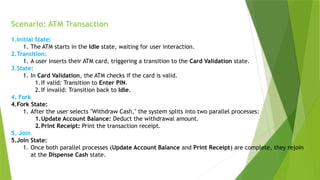 Scenario: ATM Transaction
1.Initial State:
1. The ATM starts in the Idle state, waiting for user interaction.
2.Transition:
1. A user inserts their ATM card, triggering a transition to the Card Validation state.
3.State:
1. In Card Validation, the ATM checks if the card is valid.
1.If valid: Transition to Enter PIN.
2.If invalid: Transition back to Idle.
4. Fork
4.Fork State:
1. After the user selects "Withdraw Cash," the system splits into two parallel processes:
1.Update Account Balance: Deduct the withdrawal amount.
2.Print Receipt: Print the transaction receipt.
5. Join
5.Join State:
1. Once both parallel processes (Update Account Balance and Print Receipt) are complete, they rejoin
at the Dispense Cash state.
 
