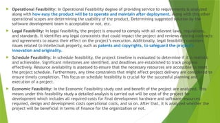  Operational Feasibility: In Operational Feasibility degree of providing service to requirements is analyzed
along with how easy the product will be to operate and maintain after deployment. Along with this other
operational scopes are determining the usability of the product, Determining suggested solution by the
software development team is acceptable or not, etc.
 Legal Feasibility: In legal feasibility, the project is ensured to comply with all relevant laws, regulations,
and standards. It identifies any legal constraints that could impact the project and reviews existing contracts
and agreements to assess their effect on the project’s execution. Additionally, legal feasibility considers
issues related to intellectual property, such as patents and copyrights, to safeguard the project’s
innovation and originality.
 Schedule Feasibility: In schedule feasibility, the project timeline is evaluated to determine if it is realistic
and achievable. Significant milestones are identified, and deadlines are established to track progress
effectively. Resource availability is assessed to ensure that the necessary resources are accessible to meet
the project schedule. Furthermore, any time constraints that might affect project delivery are considered to
ensure timely completion. This focus on schedule feasibility is crucial for the successful planning and
execution of a project.
 Economic Feasibility: In the Economic Feasibility study cost and benefit of the project are analyzed. This
means under this feasibility study a detailed analysis is carried out will be cost of the project for
development which includes all required costs for final development hardware and software resources
required, design and development costs operational costs, and so on. After that, it is analyzed whether the
project will be beneficial in terms of finance for the organization or not.
 