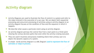 Activity diagram
 Activity Diagrams are used to illustrate the flow of control in a system and refer to
the steps involved in the execution of a use case. We can depict both sequential
processing and concurrent processing of activities using an activity diagram ie an
activity diagram focuses on the condition of flow and the sequence in which it
happens.
 We describe what causes a particular event using an activity diagram.
 An activity diagram portrays the control flow from a start point to a finish point
showing the various decision paths that exist while the activity is being executed.
 They are used in business and process modeling where their primary use is to
depict the dynamic aspects of a system.
 In simple words activity diagram is a UML Diagram used to represent the flow of
activates or steps in process.
 