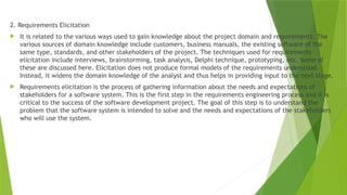 2. Requirements Elicitation
 It is related to the various ways used to gain knowledge about the project domain and requirements. The
various sources of domain knowledge include customers, business manuals, the existing software of the
same type, standards, and other stakeholders of the project. The techniques used for requirements
elicitation include interviews, brainstorming, task analysis, Delphi technique, prototyping, etc. Some of
these are discussed here. Elicitation does not produce formal models of the requirements understood.
Instead, it widens the domain knowledge of the analyst and thus helps in providing input to the next stage.
 Requirements elicitation is the process of gathering information about the needs and expectations of
stakeholders for a software system. This is the first step in the requirements engineering process and it is
critical to the success of the software development project. The goal of this step is to understand the
problem that the software system is intended to solve and the needs and expectations of the stakeholders
who will use the system.
 