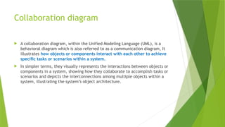 Collaboration diagram
 A collaboration diagram, within the Unified Modeling Language (UML), is a
behavioral diagram which is also referred to as a communication diagram, It
illustrates how objects or components interact with each other to achieve
specific tasks or scenarios within a system.
 In simpler terms, they visually represents the interactions between objects or
components in a system, showing how they collaborate to accomplish tasks or
scenarios and depicts the interconnections among multiple objects within a
system, illustrating the system’s object architecture.
 