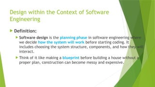 Design within the Context of Software
Engineering
 Definition:
 Software design is the planning phase in software engineering where
we decide how the system will work before starting coding. It
includes choosing the system structure, components, and how they will
interact.
 Think of it like making a blueprint before building a house without a
proper plan, construction can become messy and expensive.
 