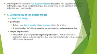  The Design Model consists of four major components that define how a system is structured
and implemented. These components ensure that the software is well-organized, efficient,
and meets user requirements.
 1. Components of the Design Model
 📌 Data/Class Design
 Definition:
 Defines how data is structured and managed within the system.
 It includes class definitions, data storage mechanisms, and database design.
 Simple Explanation:
 Think of this as a blueprint for organizing information. Just like a librarian
categorizes books, software organizes data into meaningful structures (e.g., classes,
objects, and databases).
 