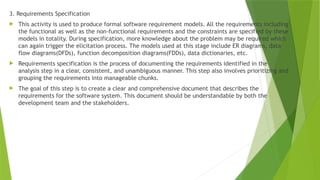 3. Requirements Specification
 This activity is used to produce formal software requirement models. All the requirements including
the functional as well as the non-functional requirements and the constraints are specified by these
models in totality. During specification, more knowledge about the problem may be required which
can again trigger the elicitation process. The models used at this stage include ER diagrams, data
flow diagrams(DFDs), function decomposition diagrams(FDDs), data dictionaries, etc.
 Requirements specification is the process of documenting the requirements identified in the
analysis step in a clear, consistent, and unambiguous manner. This step also involves prioritizing and
grouping the requirements into manageable chunks.
 The goal of this step is to create a clear and comprehensive document that describes the
requirements for the software system. This document should be understandable by both the
development team and the stakeholders.
 