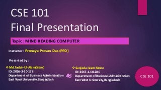 CSE 101
Final Presentation
Topic : MIND READING COMPUTER
Presented by :
CSE 101
Instructor : Pronaya Prosun Das (PPD)
 Md.Tasbir-Ul-Alam(Siam)
ID: 2016-3-10-178
Department of Business Administration
East West University,Bangladesh

 Sanjeda Islam Mone
ID: 2017-1-10-201
Department of Business Administration
East West University,Bangladesh
 