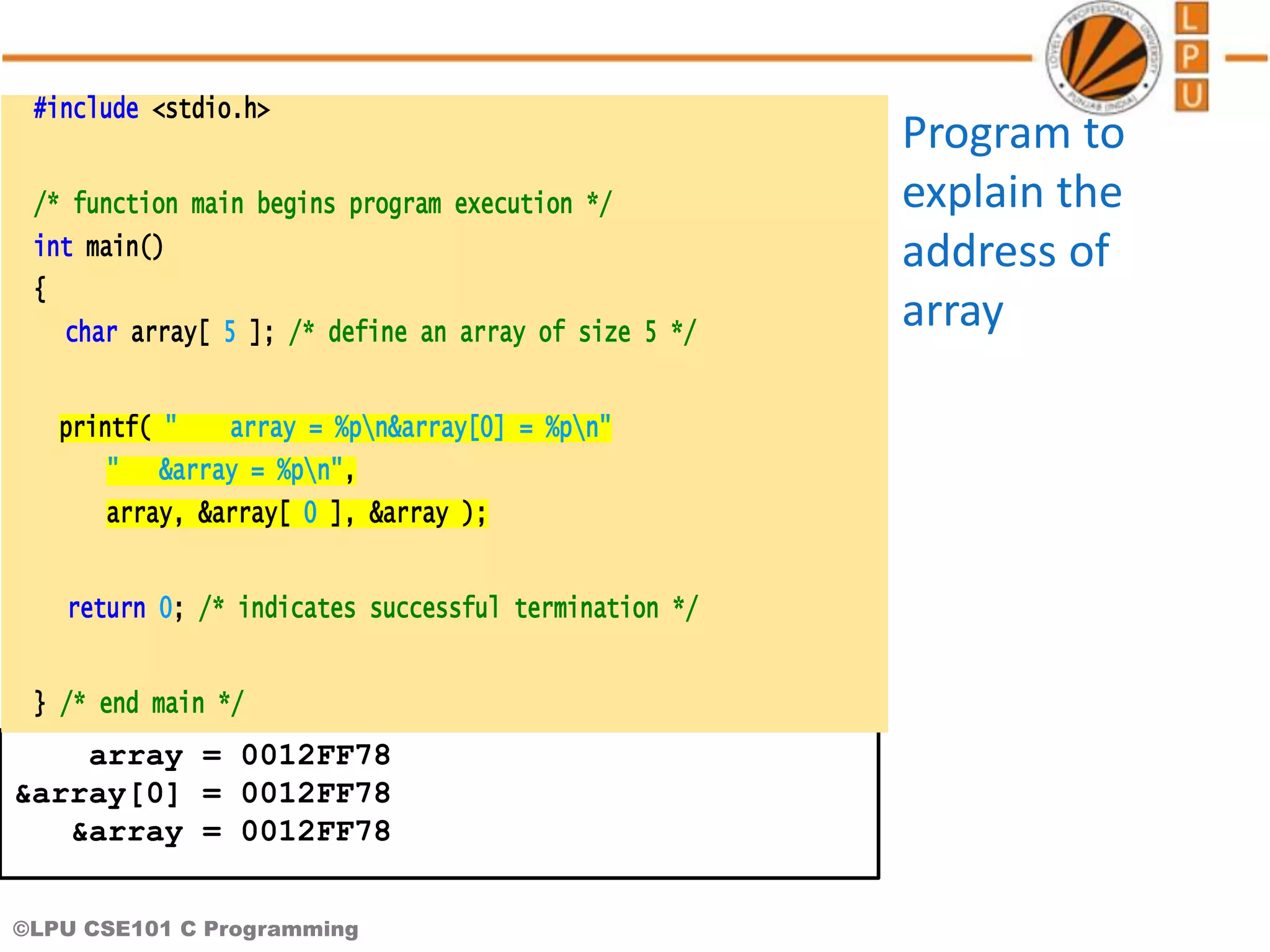 ©LPU CSE101 C Programming array = 0012FF78 &array[0] = 0012FF78 &array = 0012FF78 #include <stdio.h> /* function main begins program execution */ int main() { char array[ 5 ]; /* define an array of size 5 */ printf( " array = %pn&array[0] = %pn" " &array = %pn", array, &array[ 0 ], &array ); return 0; /* indicates successful termination */ } /* end main */ Program to explain the address of array 