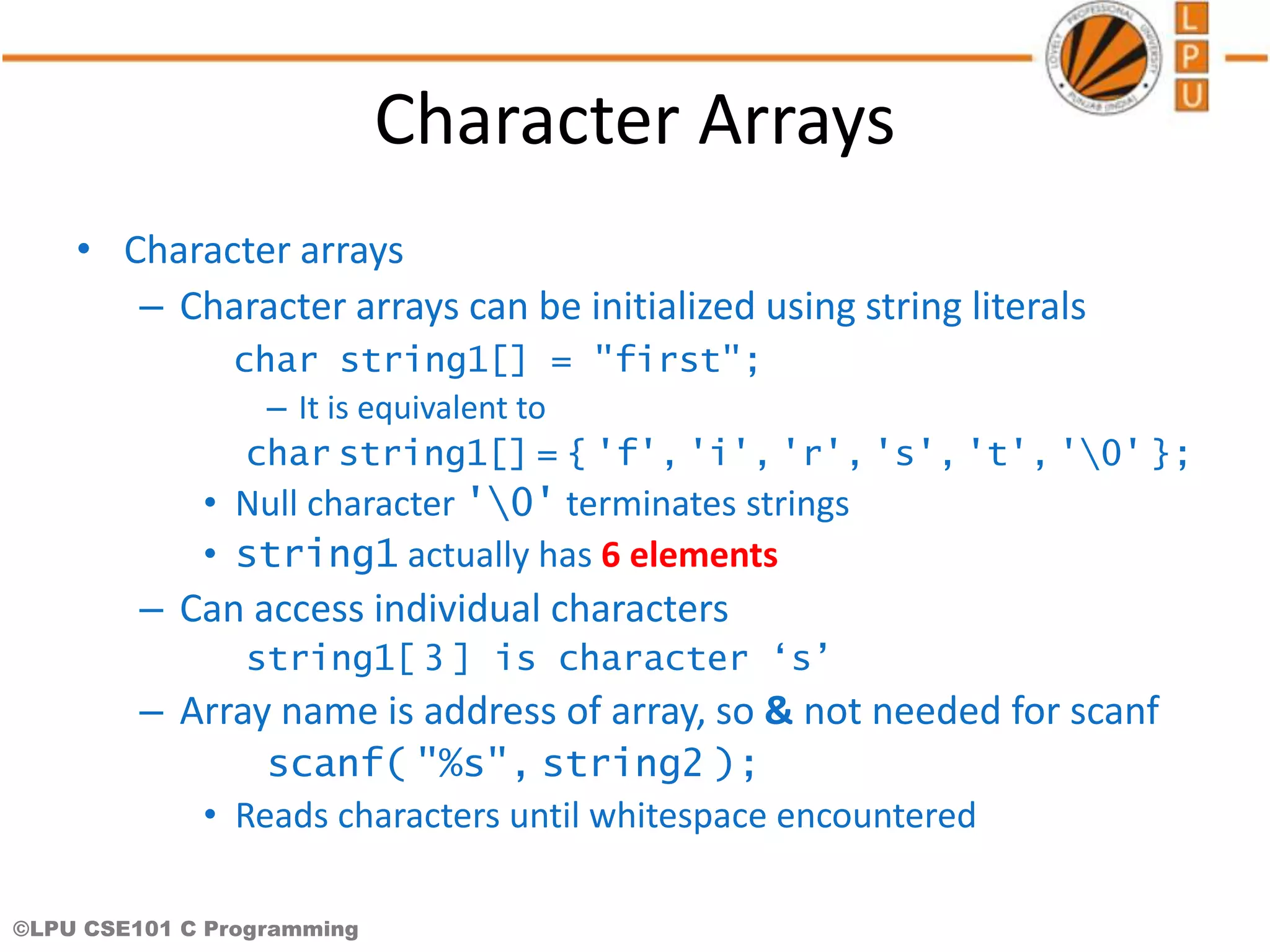 ©LPU CSE101 C Programming Character Arrays • Character arrays – Character arrays can be initialized using string literals char string1[] = "first"; – It is equivalent to char string1[] = { 'f', 'i', 'r', 's', 't', '0' }; • Null character '0' terminates strings • string1 actually has 6 elements – Can access individual characters string1[ 3 ] is character ‘s’ – Array name is address of array, so & not needed for scanf scanf( "%s", string2 ); • Reads characters until whitespace encountered 