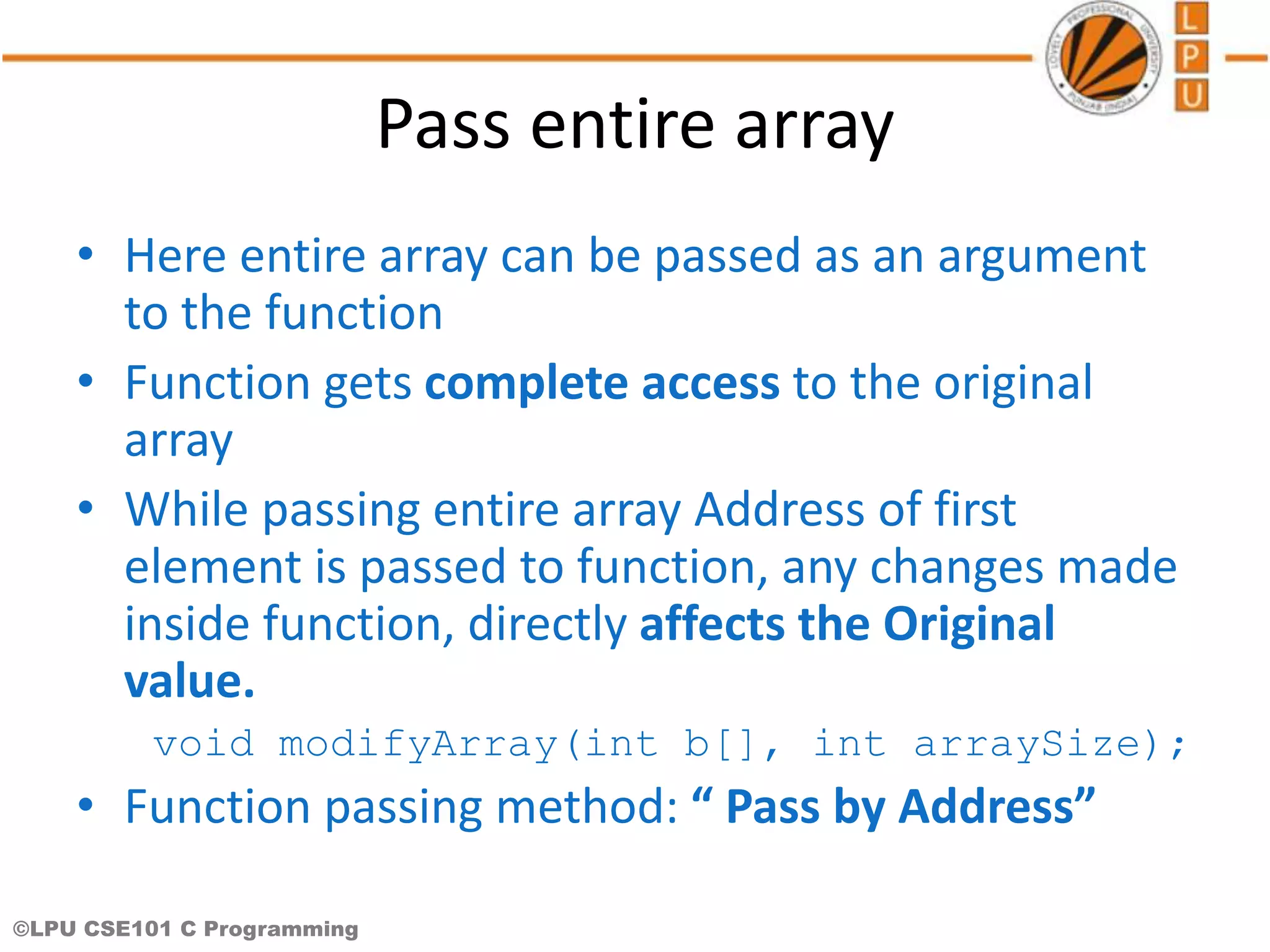 ©LPU CSE101 C Programming Pass entire array • Here entire array can be passed as an argument to the function • Function gets complete access to the original array • While passing entire array Address of first element is passed to function, any changes made inside function, directly affects the Original value. void modifyArray(int b[], int arraySize); • Function passing method: “ Pass by Address” 